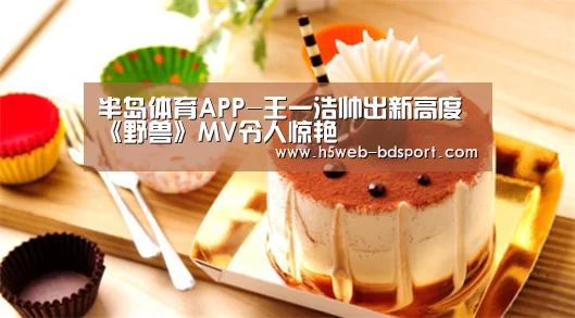 半岛体育APP-王一浩帅出新高度《野兽》MV令人惊艳(图3) 半岛体育